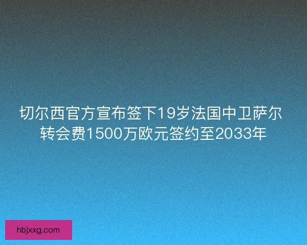 切尔西官方宣布签下19岁法国中卫萨尔 转会费1500万欧元签约至2033年