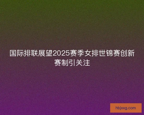 国际排联展望2025赛季女排世锦赛创新赛制引关注